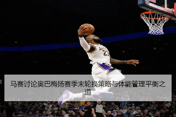马赛讨论奥巴梅扬赛季末轮换策略与体能管理平衡之道