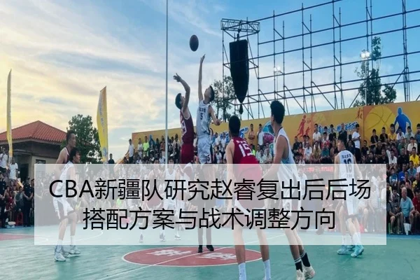 CBA新疆队研究赵睿复出后后场搭配方案与战术调整方向
