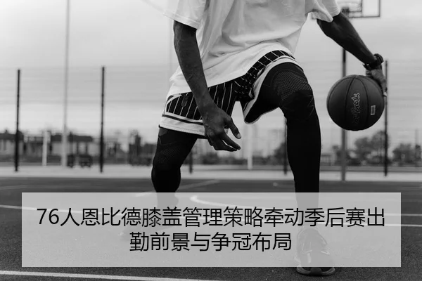 76人恩比德膝盖管理策略牵动季后赛出勤前景与争冠布局