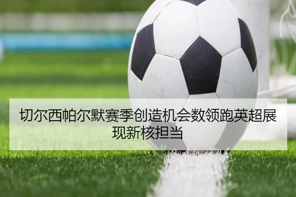 切尔西帕尔默赛季创造机会数领跑英超展现新核担当