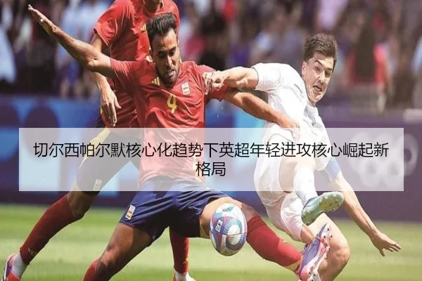 切尔西帕尔默核心化趋势下英超年轻进攻核心崛起新格局