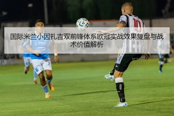国际米兰小因扎吉双前锋体系欧冠实战效果复盘与战术价值解析