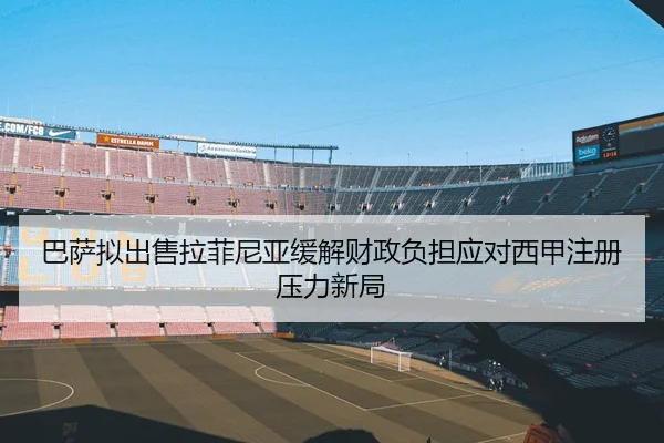 巴萨拟出售拉菲尼亚缓解财政负担应对西甲注册压力新局