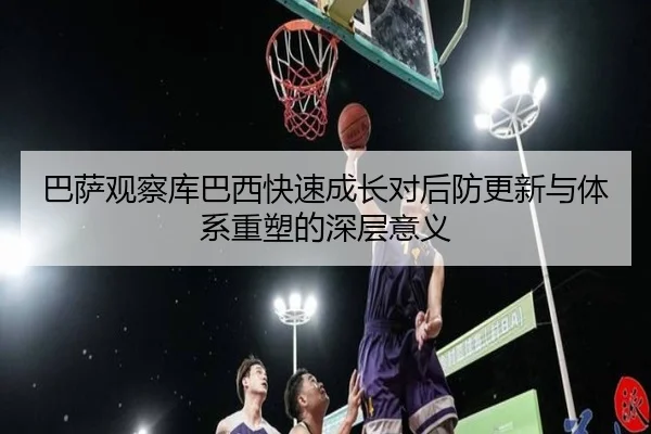 巴萨观察库巴西快速成长对后防更新与体系重塑的深层意义