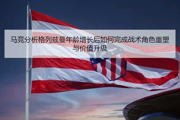 马竞分析格列兹曼年龄增长后如何完成战术角色重塑与价值升级