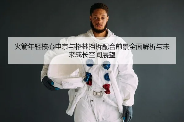 火箭年轻核心申京与格林挡拆配合前景全面解析与未来成长空间展望