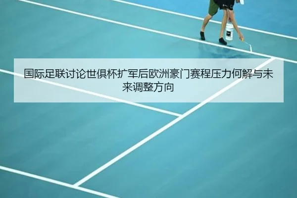 国际足联讨论世俱杯扩军后欧洲豪门赛程压力何解与未来调整方向