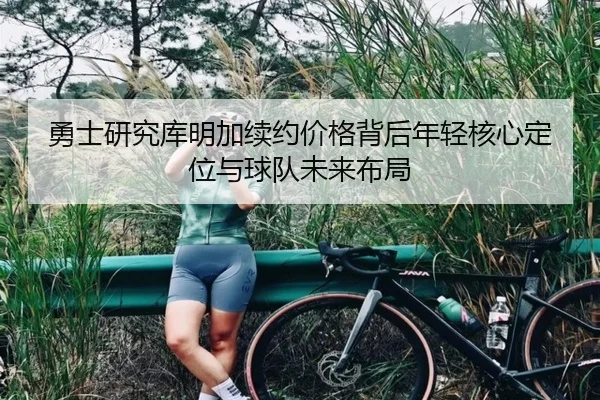 勇士研究库明加续约价格背后年轻核心定位与球队未来布局