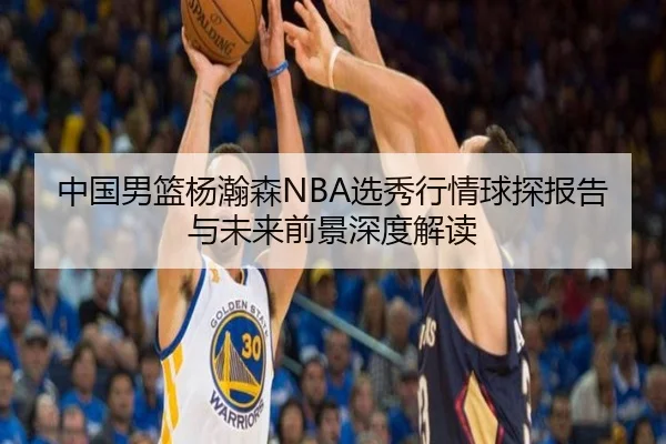 中国男篮杨瀚森NBA选秀行情球探报告与未来前景深度解读