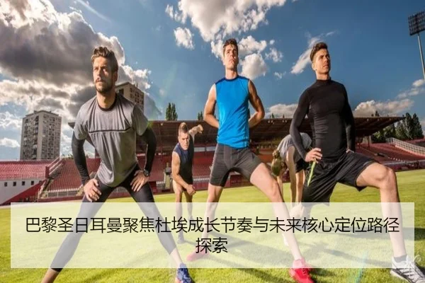 巴黎圣日耳曼聚焦杜埃成长节奏与未来核心定位路径探索